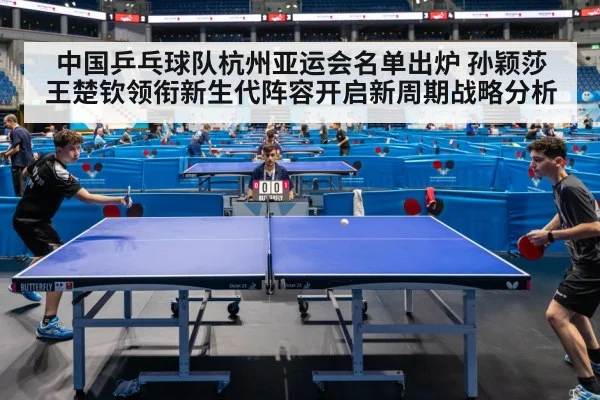 中国乒乓球队杭州亚运会名单出炉 孙颖莎王楚钦领衔新生代阵容开启新周期战略分析