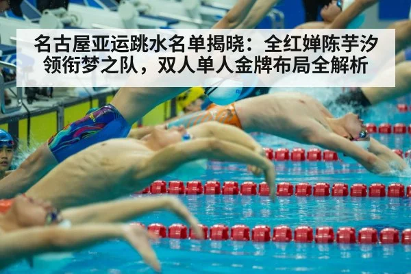 名古屋亚运跳水名单揭晓：全红婵陈芋汐领衔梦之队，双人单人金牌布局全解析